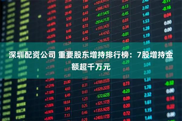 深圳配资公司 重要股东增持排行榜:7股增持金额超千万元
