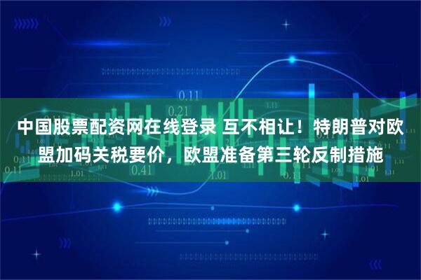中国股票配资网在线登录 互不相让!特朗普对欧盟加码关税要价,欧盟准备第三轮反制措施