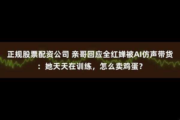 正规股票配资公司 亲哥回应全红婵被AI仿声带货：她天天在训练，怎么卖鸡蛋？