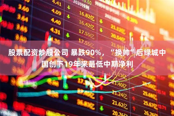 股票配资炒股公司 暴跌90%，“换帅”后绿城中国创下19年来最低中期净利