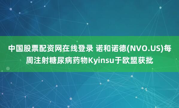 中国股票配资网在线登录 诺和诺德(NVO.US)每周注射糖尿病药物Kyinsu于欧盟获批