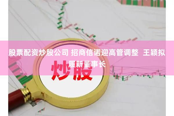 股票配资炒股公司 招商信诺迎高管调整  王颖拟履新董事长