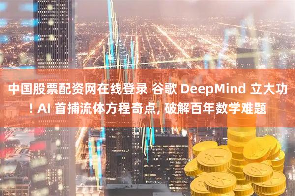 中国股票配资网在线登录 谷歌 DeepMind 立大功! AI 首捕流体方程奇点, 破解百年数学难题