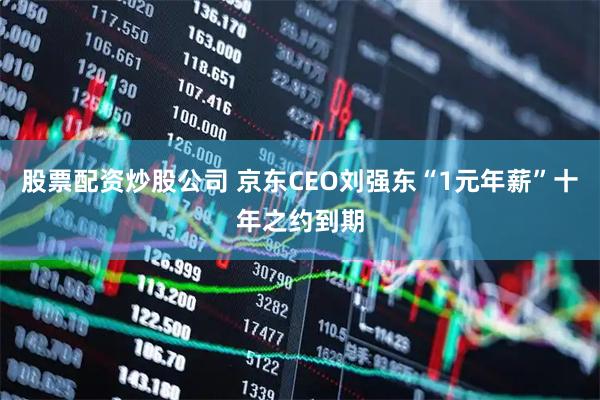 股票配资炒股公司 京东CEO刘强东“1元年薪”十年之约到期