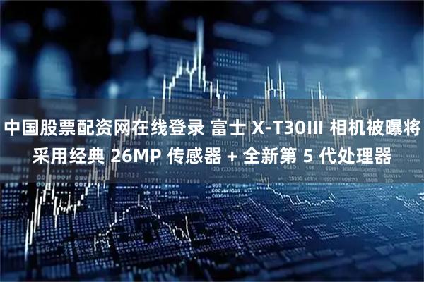 中国股票配资网在线登录 富士 X-T30Ⅲ 相机被曝将采用经典 26MP 传感器 + 全新第 5 代处理器