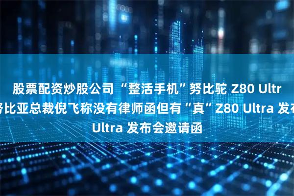 股票配资炒股公司 “整活手机”努比驼 Z80 Ultra 发布，努比亚总裁倪飞称没有律师函但有“真”Z80 Ultra 发布会邀请函