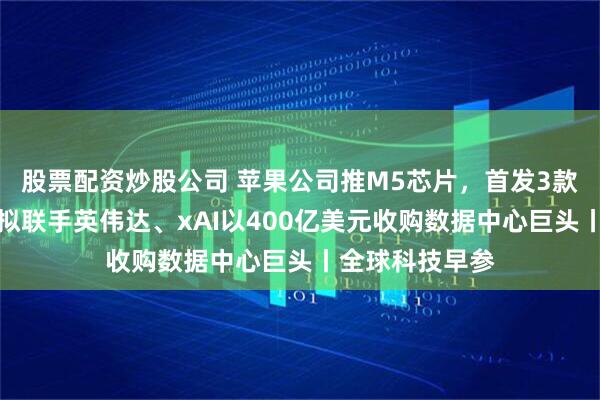 股票配资炒股公司 苹果公司推M5芯片，首发3款新品；贝莱德拟联手英伟达、xAI以400亿美元收购数据中心巨头丨全球科技早参
