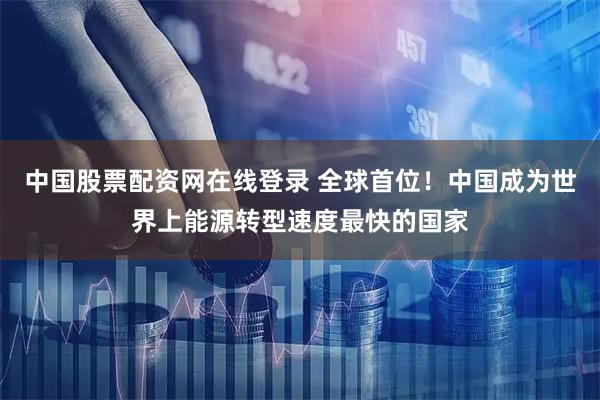 中国股票配资网在线登录 全球首位！中国成为世界上能源转型速度最快的国家