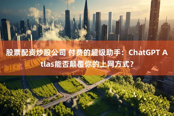 股票配资炒股公司 付费的超级助手：ChatGPT Atlas能否颠覆你的上网方式？