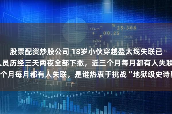 股票配资炒股公司 18岁小伙穿越鳌太线失联已超10天！第二批搜救人员历经三天两夜全部下撤，近三个月每月都有人失联，是谁热衷于挑战“地狱级史诗副本”？