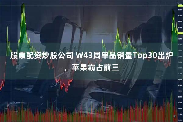 股票配资炒股公司 W43周单品销量Top30出炉，苹果霸占前三