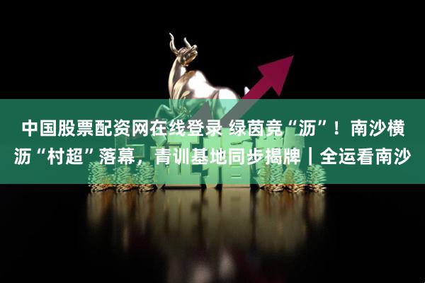 中国股票配资网在线登录 绿茵竞“沥”！南沙横沥“村超”落幕，青训基地同步揭牌｜全运看南沙