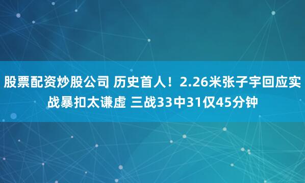 股票配资炒股公司 历史首人！2.26米张子宇回应实战暴扣太谦虚 三战33中31仅45分钟