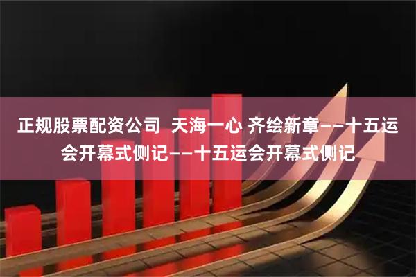 正规股票配资公司  天海一心 齐绘新章——十五运会开幕式侧记——十五运会开幕式侧记