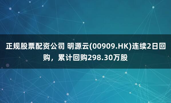 正规股票配资公司 明源云(00909.HK)连续2日回购，累计回购298.30万股
