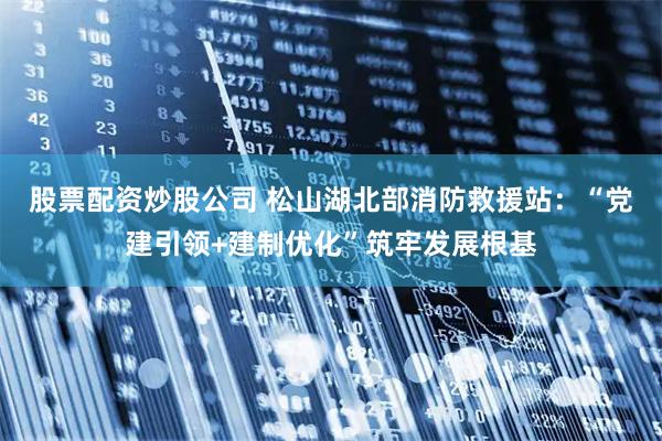 股票配资炒股公司 松山湖北部消防救援站:“党建引领+建制优化”筑牢发展根基