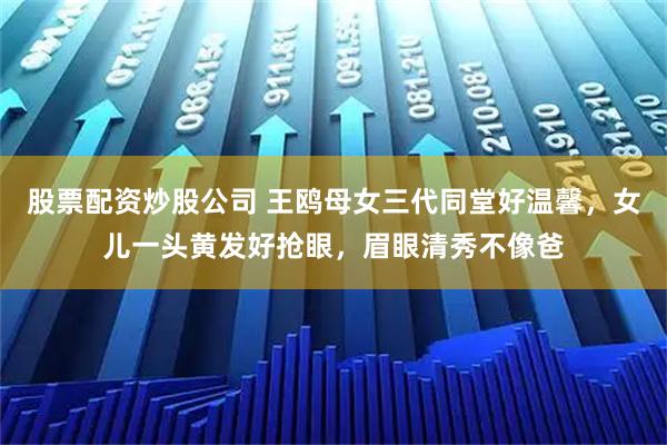 股票配资炒股公司 王鸥母女三代同堂好温馨，女儿一头黄发好抢眼，眉眼清秀不像爸