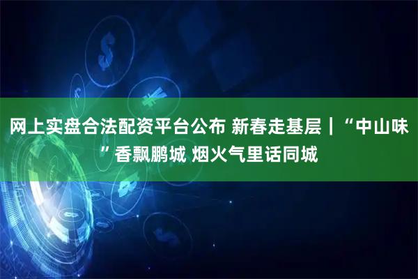 网上实盘合法配资平台公布 新春走基层｜“中山味”香飘鹏城 烟火气里话同城