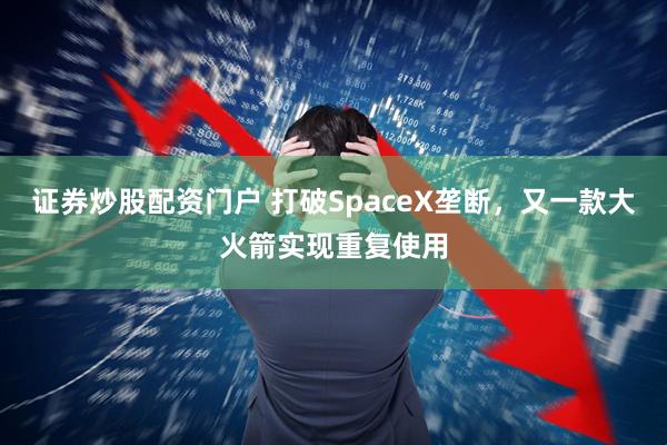 证券炒股配资门户 打破SpaceX垄断，又一款大火箭实现重复使用