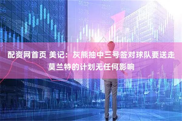 配资网首页 美记：灰熊抽中三号签对球队要送走莫兰特的计划无任何影响