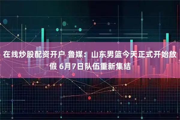 在线炒股配资开户 鲁媒：山东男篮今天正式开始放假 6月7日队伍重新集结