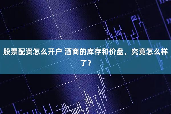 股票配资怎么开户 酒商的库存和价盘,究竟怎么样了?