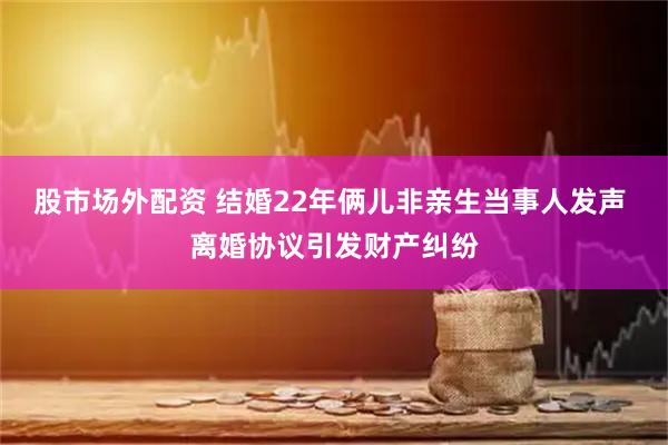 股市场外配资 结婚22年俩儿非亲生当事人发声 离婚协议引发财产纠纷