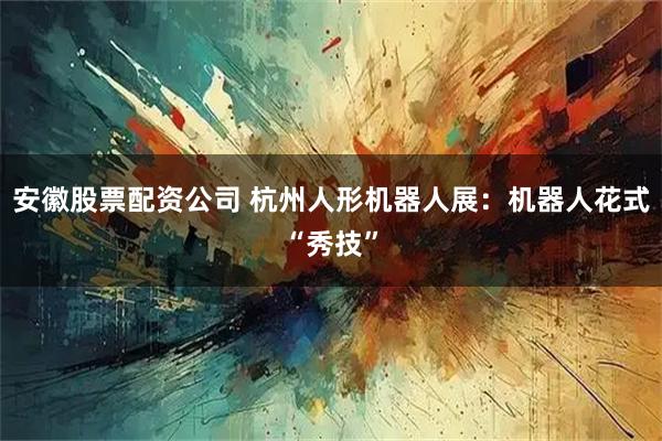 安徽股票配资公司 杭州人形机器人展：机器人花式“秀技”