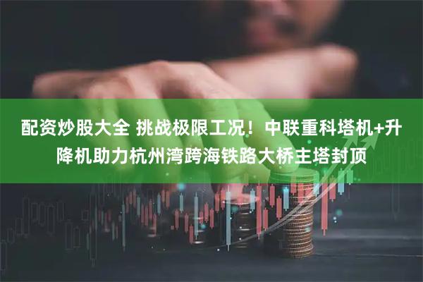 配资炒股大全 挑战极限工况！中联重科塔机+升降机助力杭州湾跨海铁路大桥主塔封顶