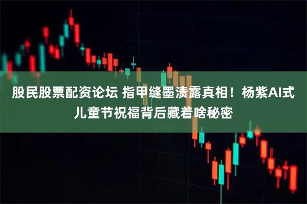 股民股票配资论坛 指甲缝墨渍露真相！杨紫AI式儿童节祝福背后藏着啥秘密