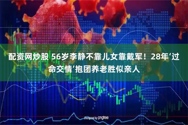配资网炒股 56岁李静不靠儿女靠戴军！28年‘过命交情’抱团养老胜似亲人